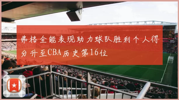 弗格全能表现助力球队胜利个人得分升至CBA历史第16位