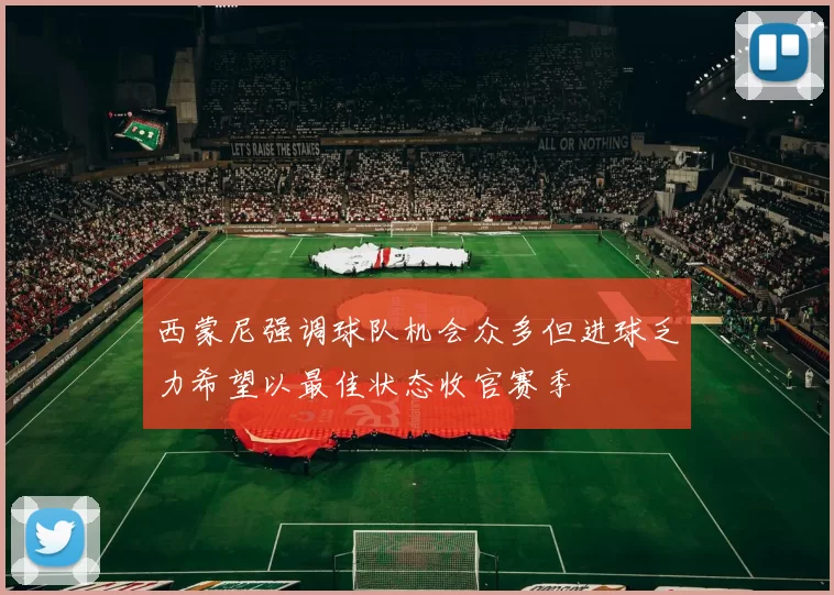 西蒙尼强调球队机会众多但进球乏力希望以最佳状态收官赛季
