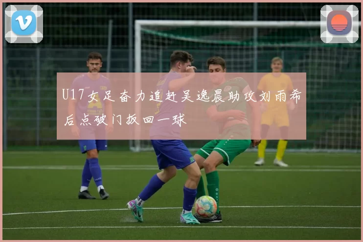 U17女足奋力追赶吴逸晨助攻刘雨希后点破门扳回一球