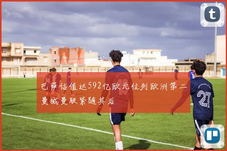 巴萨估值达592亿欧元位列欧洲第二曼城曼联紧随其后