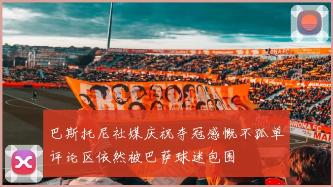 巴斯托尼社媒庆祝夺冠感慨不孤单评论区依然被巴萨球迷包围