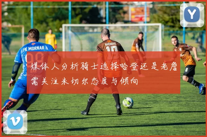 媒体人分析骑士选择哈登还是老詹需关注米切尔态度与倾向