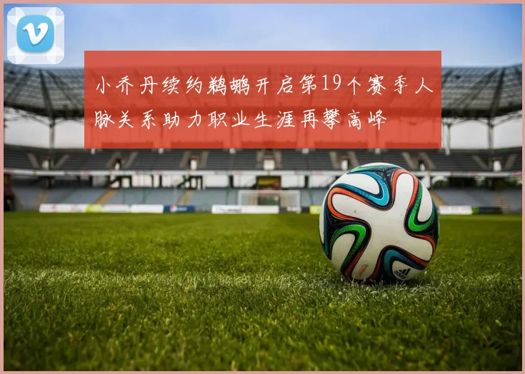小乔丹续约鹈鹕开启第19个赛季人脉关系助力职业生涯再攀高峰