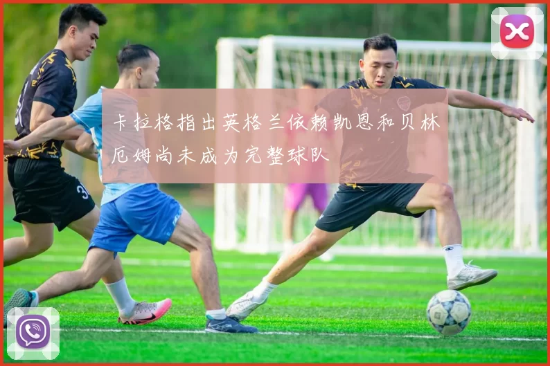 卡拉格指出英格兰依赖凯恩和贝林厄姆尚未成为完整球队