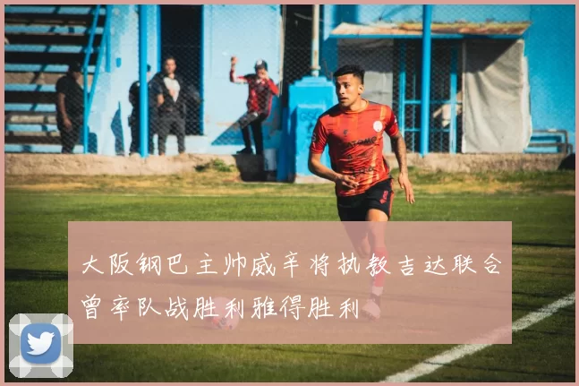 大阪钢巴主帅威辛将执教吉达联合曾率队战胜利雅得胜利