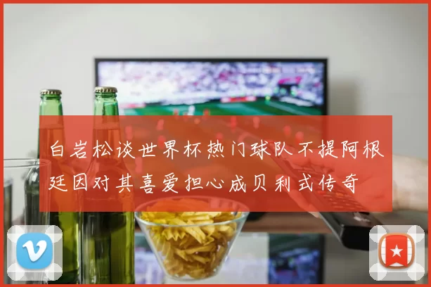 白岩松谈世界杯热门球队不提阿根廷因对其喜爱担心成贝利式传奇