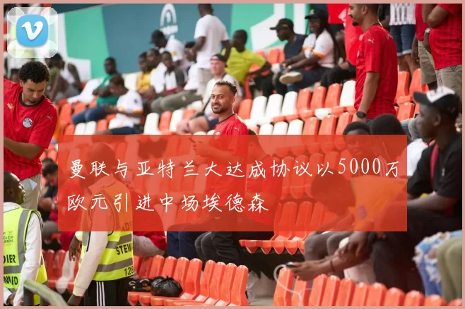 曼联与亚特兰大达成协议以5000万欧元引进中场埃德森