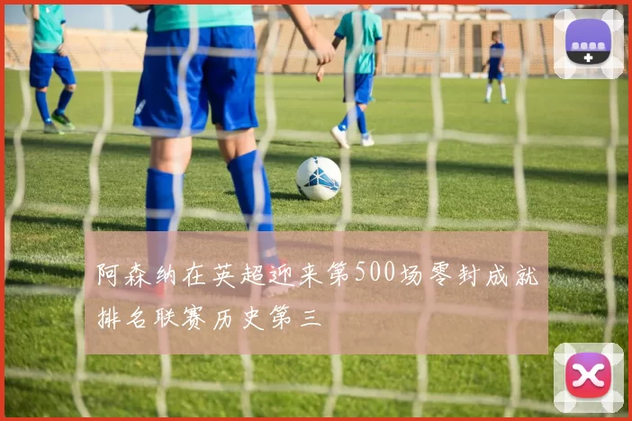 阿森纳在英超迎来第500场零封成就排名联赛历史第三