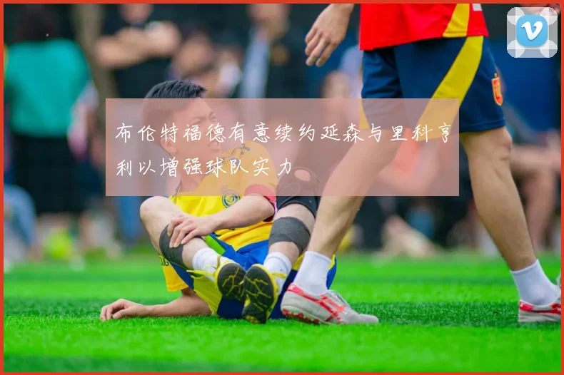 布伦特福德有意续约延森与里科亨利以增强球队实力