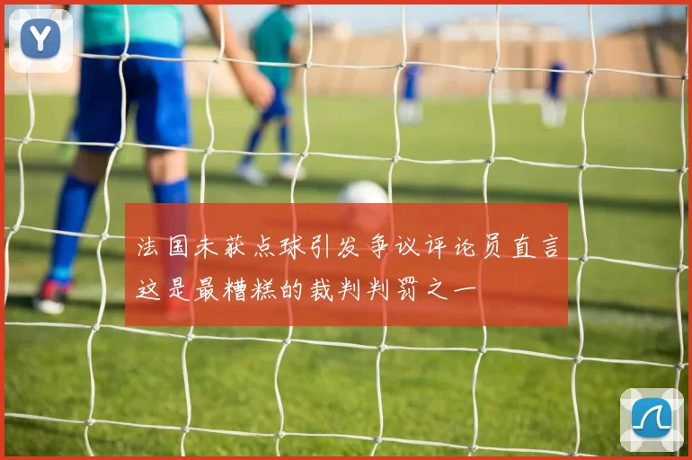 法国未获点球引发争议评论员直言这是最糟糕的裁判判罚之一