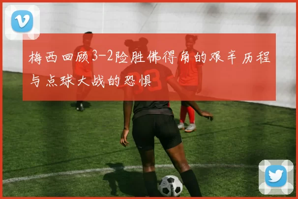 梅西回顾3-2险胜佛得角的艰辛历程与点球大战的恐惧