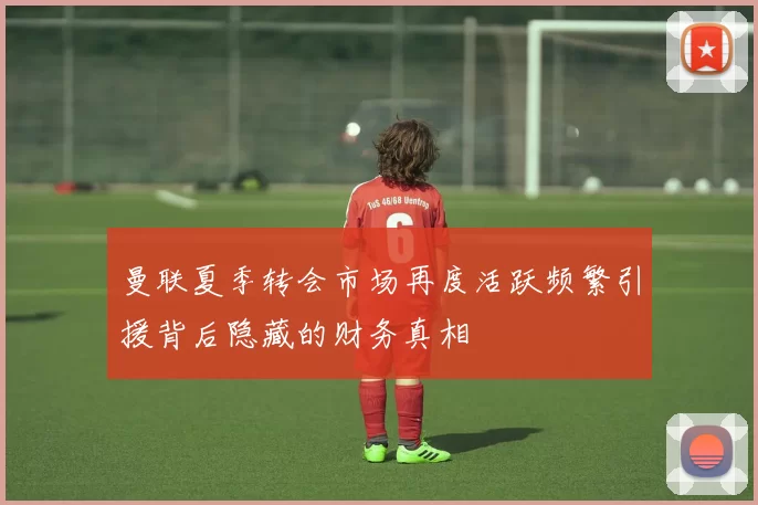 曼联夏季转会市场再度活跃频繁引援背后隐藏的财务真相
